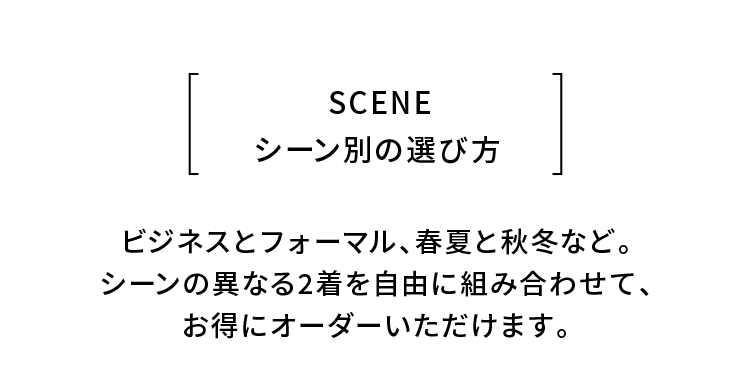SCENE
シーン別の選び方
ビジネスとフォーマル、春夏と秋冬など。
シーンの異なる2着を自由に組み合わせて、
お得にオーダーいただけます。