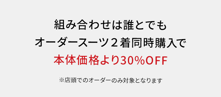 組み合わせは誰とでも
オーダースーツ2着同時購入で
本体価格より30%OFF
※店頭でのオーダーのみ対象となります