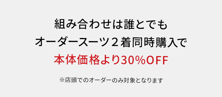 組み合わせは誰とでも
オーダースーツ2着同時購入で
本体価格より30%OFF
※店頭でのオーダーのみ対象となります