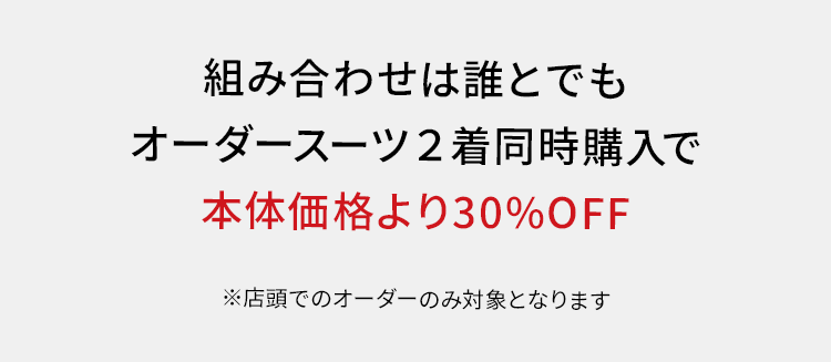 組み合わせは誰とでも
オーダースーツ2着同時購入で
本体価格より30%OFF
※店頭でのオーダーのみ対象となります